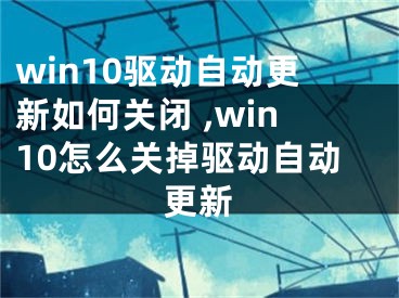 win10驅(qū)動(dòng)自動(dòng)更新如何關(guān)閉 ,win10怎么關(guān)掉驅(qū)動(dòng)自動(dòng)更新