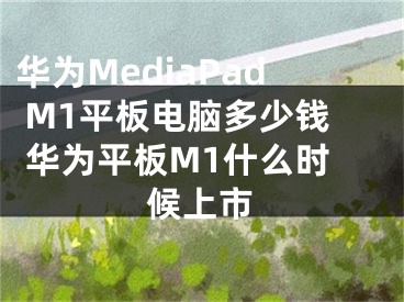 華為MediaPad M1平板電腦多少錢 華為平板M1什么時候上市