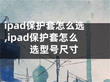 ipad保護套怎么選,ipad保護套怎么選型號尺寸