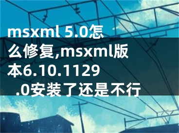 msxml 5.0怎么修復(fù),msxml版本6.10.1129.0安裝了還是不行