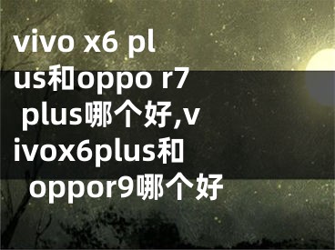 vivo x6 plus和oppo r7 plus哪個(gè)好,vivox6plus和oppor9哪個(gè)好