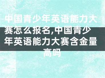 中國青少年英語能力大賽怎么報名,中國青少年英語能力大賽含金量高嗎