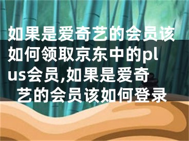 如果是愛奇藝的會員該如何領取京東中的plus會員,如果是愛奇藝的會員該如何登錄