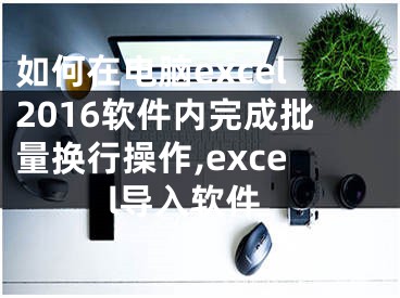 如何在電腦excel2016軟件內(nèi)完成批量換行操作,excel導(dǎo)入軟件