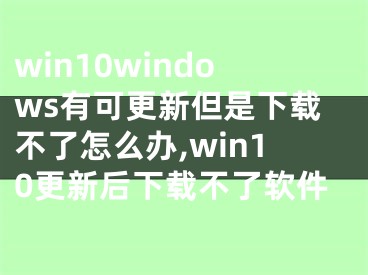 win10windows有可更新但是下載不了怎么辦,win10更新后下載不了軟件