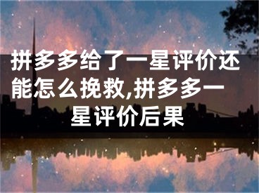 拼多多給了一星評價還能怎么挽救,拼多多一星評價后果