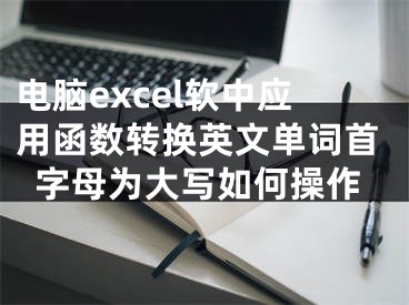 電腦excel軟中應(yīng)用函數(shù)轉(zhuǎn)換英文單詞首字母為大寫如何操作