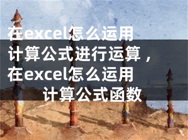 在excel怎么運用計算公式進(jìn)行運算 ,在excel怎么運用計算公式函數(shù)