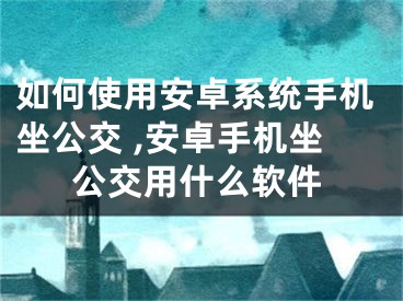 如何使用安卓系統(tǒng)手機坐公交 ,安卓手機坐公交用什么軟件