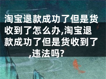 淘寶退款成功了但是貨收到了怎么辦,淘寶退款成功了但是貨收到了,違法嗎?