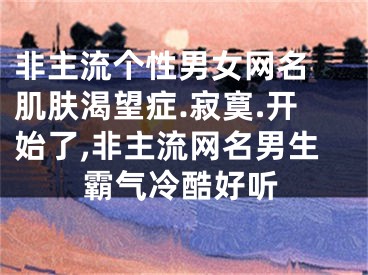 非主流個(gè)性男女網(wǎng)名 肌膚渴望癥.寂寞.開(kāi)始了,非主流網(wǎng)名男生霸氣冷酷好聽(tīng)