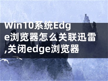 Win10系統(tǒng)Edge瀏覽器怎么關聯迅雷,關閉edge瀏覽器