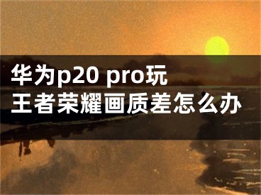 華為p20 pro玩王者榮耀畫質(zhì)差怎么辦