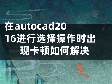 在autocad2016進(jìn)行選擇操作時(shí)出現(xiàn)卡頓如何解決