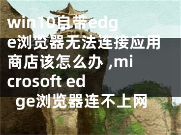 win10自帶edge瀏覽器無法連接應用商店該怎么辦 ,microsoft edge瀏覽器連不上網