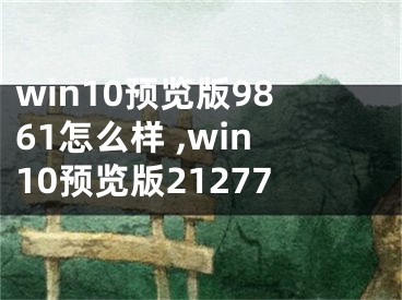 win10預(yù)覽版9861怎么樣 ,win10預(yù)覽版21277