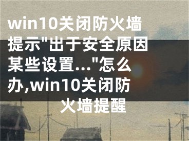 win10關(guān)閉防火墻提示"出于安全原因 某些設(shè)置..."怎么辦,win10關(guān)閉防火墻提醒