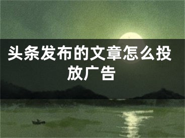 頭條發(fā)布的文章怎么投放廣告