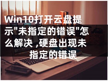 Win10打開云盤提示"未指定的錯誤"怎么解決 ,硬盤出現(xiàn)未指定的錯誤