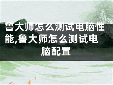 魯大師怎么測(cè)試電腦性能,魯大師怎么測(cè)試電腦配置