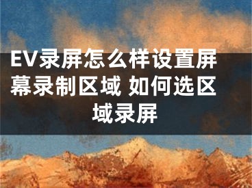 EV錄屏怎么樣設(shè)置屏幕錄制區(qū)域 如何選區(qū)域錄屏