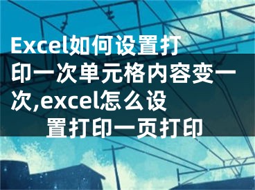 Excel如何設(shè)置打印一次單元格內(nèi)容變一次,excel怎么設(shè)置打印一頁打印