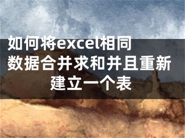 如何將excel相同數(shù)據(jù)合并求和并且重新建立一個(gè)表