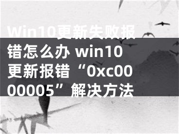 Win10更新失敗報(bào)錯(cuò)怎么辦 win10更新報(bào)錯(cuò)“0xc0000005”解決方法