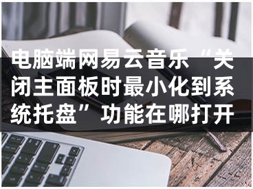 電腦端網(wǎng)易云音樂“關(guān)閉主面板時(shí)最小化到系統(tǒng)托盤”功能在哪打開