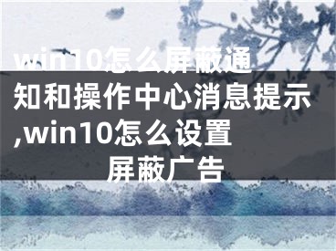 win10怎么屏蔽通知和操作中心消息提示,win10怎么設(shè)置屏蔽廣告