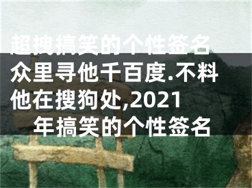 超拽搞笑的個(gè)性簽名 眾里尋他千百度.不料他在搜狗處,2021年搞笑的個(gè)性簽名