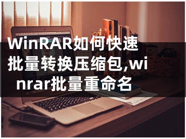 WinRAR如何快速批量轉換壓縮包,winrar批量重命名