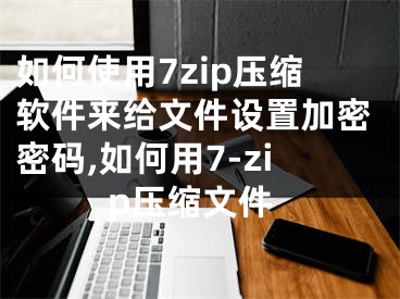 如何使用7zip壓縮軟件來給文件設(shè)置加密密碼,如何用7-zip壓縮文件