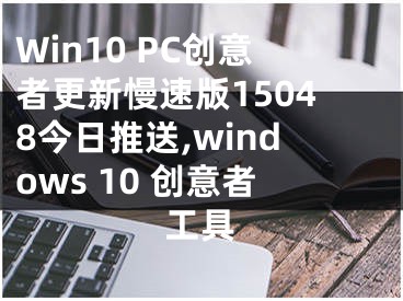 Win10 PC創(chuàng)意者更新慢速版15048今日推送,windows 10 創(chuàng)意者工具