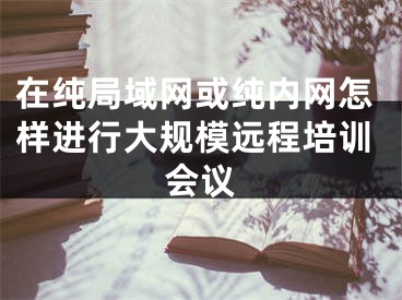 在純局域網(wǎng)或純內(nèi)網(wǎng)怎樣進(jìn)行大規(guī)模遠(yuǎn)程培訓(xùn)會(huì)議