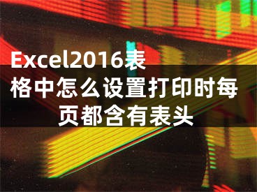 Excel2016表格中怎么設(shè)置打印時每頁都含有表頭