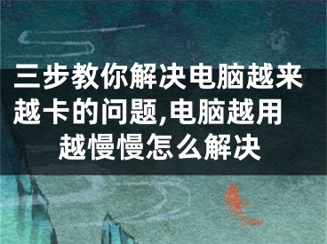 三步教你解決電腦越來(lái)越卡的問(wèn)題,電腦越用越慢慢怎么解決