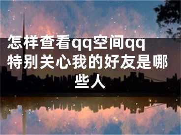 怎樣查看qq空間qq特別關(guān)心我的好友是哪些人