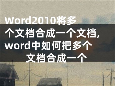 Word2010將多個(gè)文檔合成一個(gè)文檔,word中如何把多個(gè)文檔合成一個(gè)