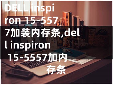 DELL inspiron 15-5577加裝內(nèi)存條,dell inspiron 15-5557加內(nèi)存條