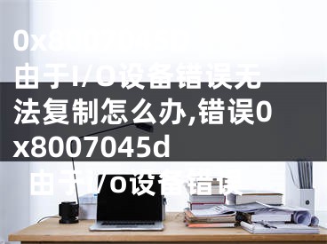 0x8007045D由于I/O設備錯誤無法復制怎么辦,錯誤0x8007045d 由于i/o設備錯誤