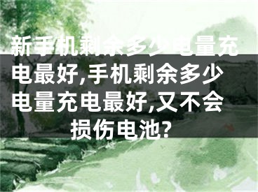 新手機(jī)剩余多少電量充電最好,手機(jī)剩余多少電量充電最好,又不會損傷電池?