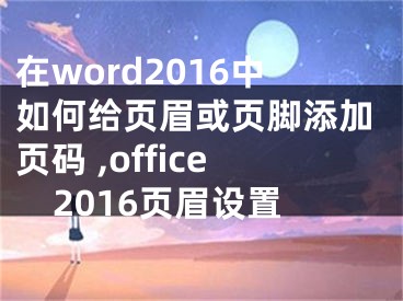 在word2016中如何給頁眉或頁腳添加頁碼 ,office2016頁眉設置