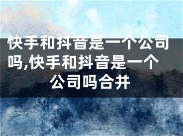 快手和抖音是一個公司嗎,快手和抖音是一個公司嗎合并