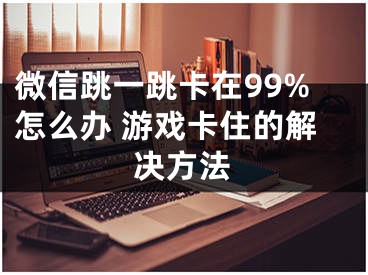 微信跳一跳卡在99%怎么辦 游戲卡住的解決方法