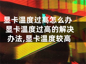 顯卡溫度過高怎么辦  顯卡溫度過高的解決辦法,顯卡溫度較高