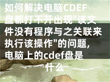 如何解決電腦CDEF盤(pán)都打不開(kāi)出現(xiàn)"該文件沒(méi)有程序與之關(guān)聯(lián)來(lái)執(zhí)行該操作"的問(wèn)題,電腦上的cdef盤(pán)是什么