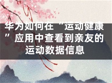 華為如何在“運(yùn)動(dòng)健康”應(yīng)用中查看到親友的運(yùn)動(dòng)數(shù)據(jù)信息