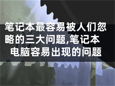 筆記本最容易被人們忽略的三大問題,筆記本電腦容易出現(xiàn)的問題