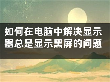 如何在電腦中解決顯示器總是顯示黑屏的問題